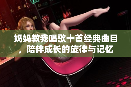妈妈教我唱歌十首经典曲目，陪伴成长的旋律与记忆