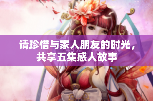 请珍惜与家人朋友的时光，共享五集感人故事