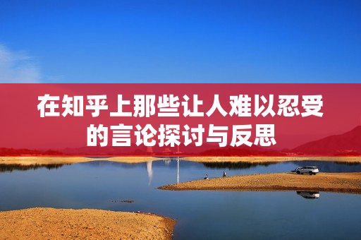 在知乎上那些让人难以忍受的言论探讨与反思