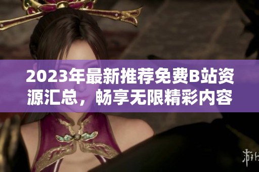 2023年最新推荐免费B站资源汇总，畅享无限精彩内容！