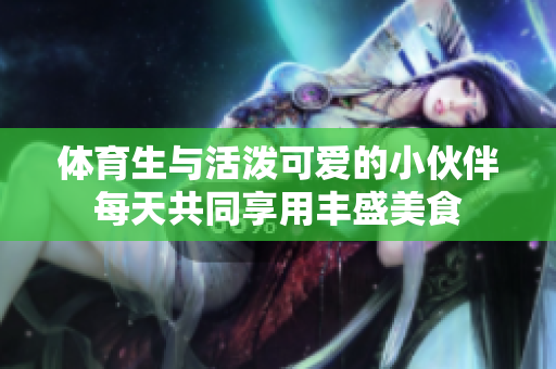 体育生与活泼可爱的小伙伴每天共同享用丰盛美食