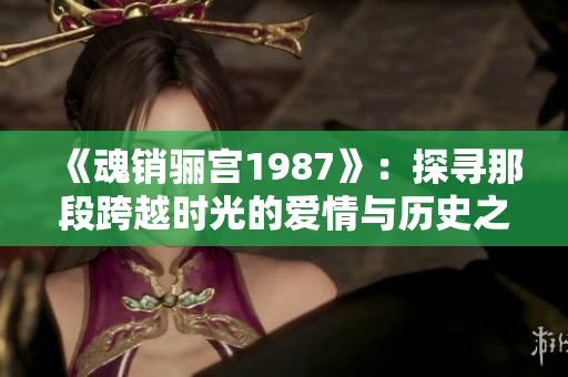 《魂销骊宫1987》：探寻那段跨越时光的爱情与历史之旅