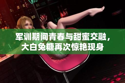 军训期间青春与甜蜜交融，大白兔糖再次惊艳现身