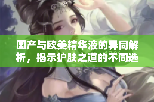 国产与欧美精华液的异同解析，揭示护肤之道的不同选择