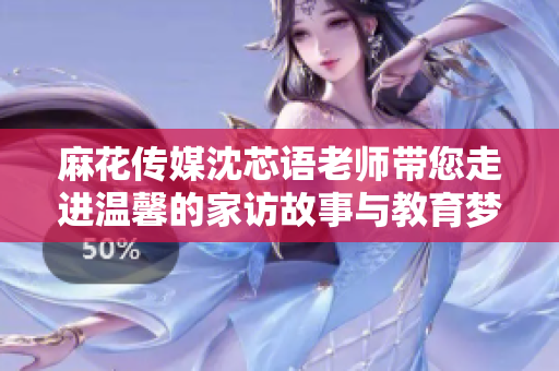 麻花传媒沈芯语老师带您走进温馨的家访故事与教育梦想