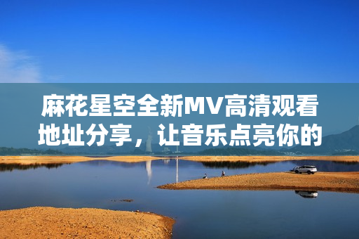 麻花星空全新MV高清观看地址分享，让音乐点亮你的夜空