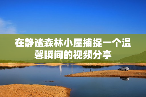 在静谧森林小屋捕捉一个温馨瞬间的视频分享