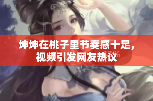坤坤在桃子里节奏感十足，视频引发网友热议