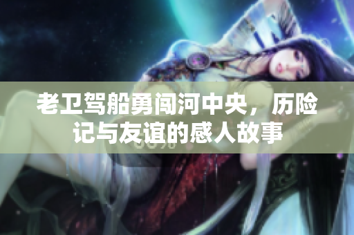 老卫驾船勇闯河中央，历险记与友谊的感人故事