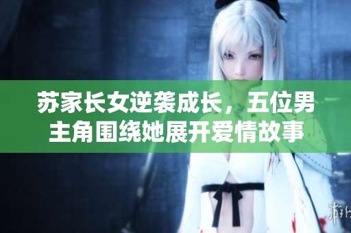 苏家长女逆袭成长，五位男主角围绕她展开爱情故事