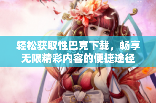 轻松获取性巴克下载，畅享无限精彩内容的便捷途径