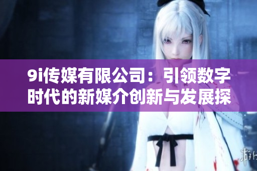 9i传媒有限公司：引领数字时代的新媒介创新与发展探讨