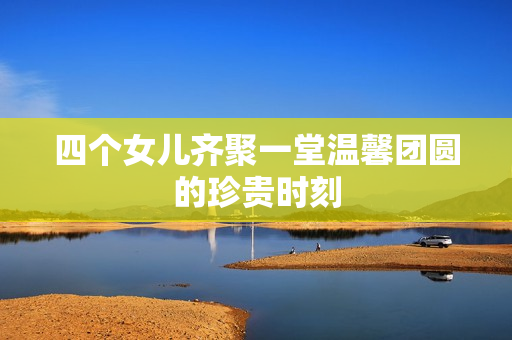 四个女儿齐聚一堂温馨团圆的珍贵时刻