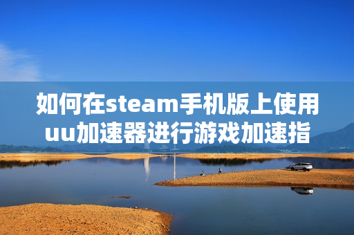 如何在steam手机版上使用uu加速器进行游戏加速指南
