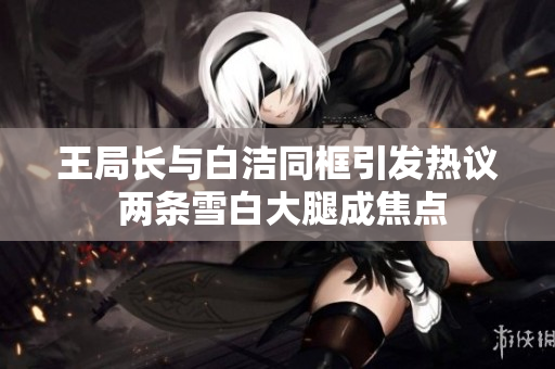 王局长与白洁同框引发热议 两条雪白大腿成焦点
