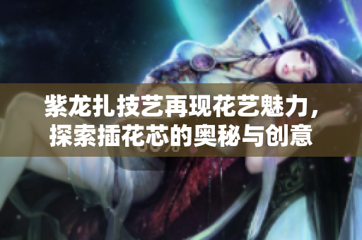 紫龙扎技艺再现花艺魅力，探索插花芯的奥秘与创意