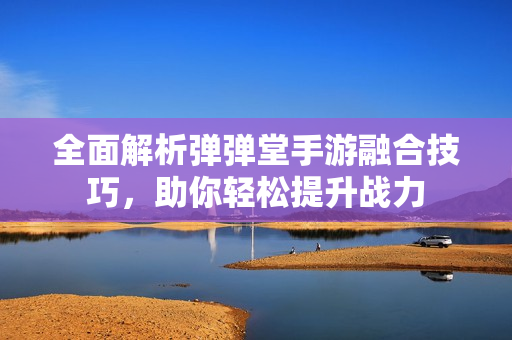 全面解析弹弹堂手游融合技巧，助你轻松提升战力