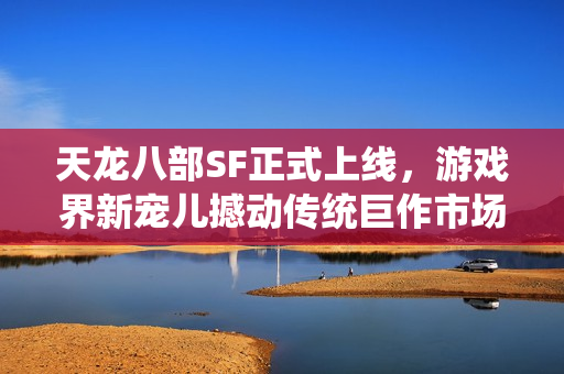 天龙八部SF正式上线，游戏界新宠儿撼动传统巨作市场