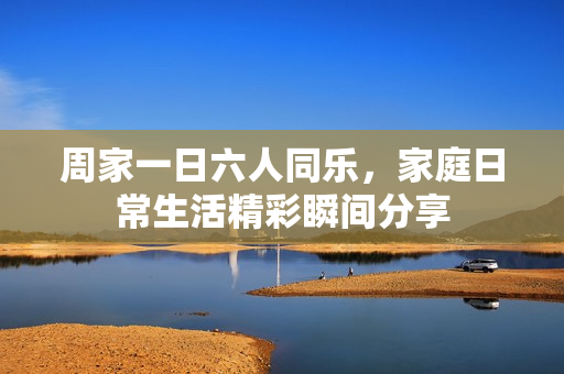 周家一日六人同乐，家庭日常生活精彩瞬间分享