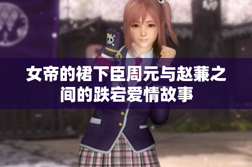 女帝的裙下臣周元与赵蒹之间的跌宕爱情故事