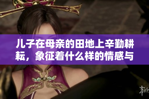 儿子在母亲的田地上辛勤耕耘，象征着什么样的情感与传承
