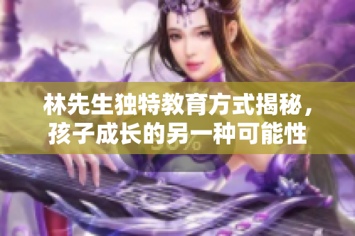 林先生独特教育方式揭秘，孩子成长的另一种可能性