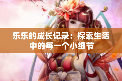 乐乐的成长记录：探索生活中的每一个小细节