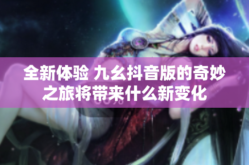 全新体验 九幺抖音版的奇妙之旅将带来什么新变化