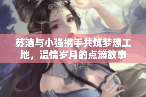 苏洁与小强携手共筑梦想工地，温情岁月的点滴故事