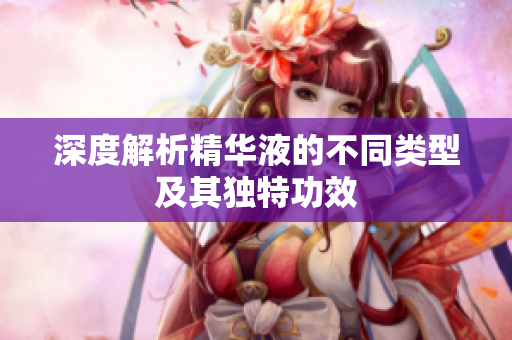 深度解析精华液的不同类型及其独特功效