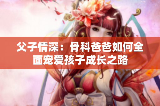 父子情深：骨科爸爸如何全面宠爱孩子成长之路