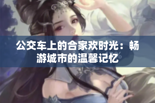 公交车上的合家欢时光：畅游城市的温馨记忆