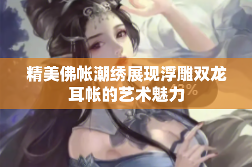精美佛帐潮绣展现浮雕双龙耳帐的艺术魅力