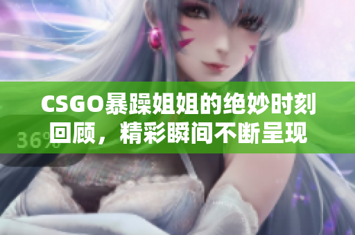CSGO暴躁姐姐的绝妙时刻回顾，精彩瞬间不断呈现