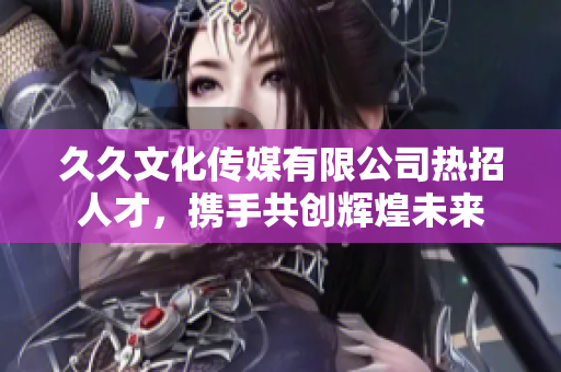 久久文化传媒有限公司热招人才，携手共创辉煌未来