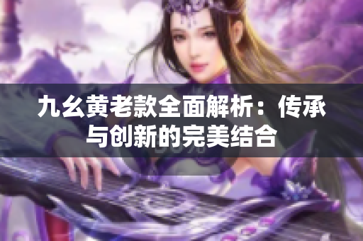九幺黄老款全面解析：传承与创新的完美结合