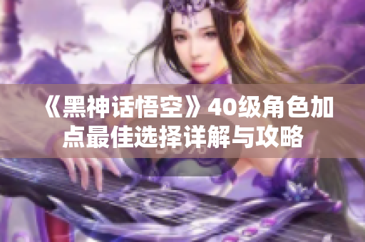 《黑神话悟空》40级角色加点最佳选择详解与攻略