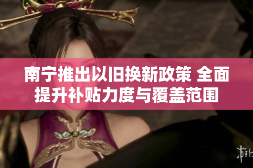 南宁推出以旧换新政策 全面提升补贴力度与覆盖范围