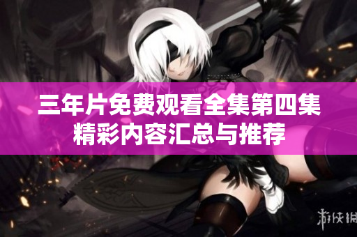 三年片免费观看全集第四集精彩内容汇总与推荐