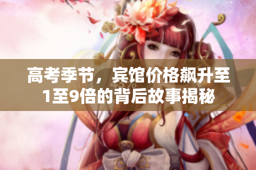 高考季节，宾馆价格飙升至1至9倍的背后故事揭秘