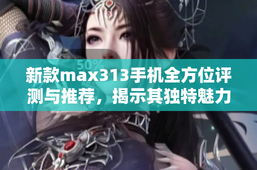 新款max313手机全方位评测与推荐，揭示其独特魅力