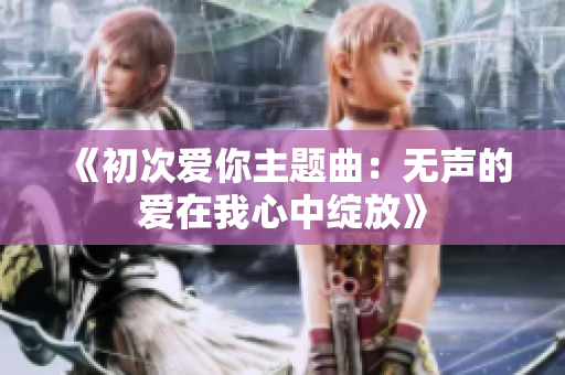 《初次爱你主题曲：无声的爱在我心中绽放》