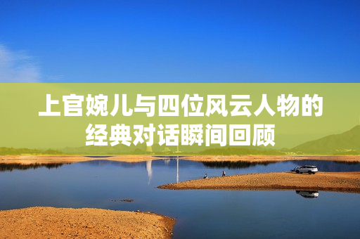 上官婉儿与四位风云人物的经典对话瞬间回顾