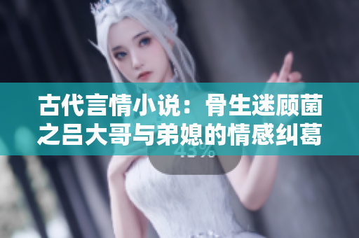 古代言情小说：骨生迷顾菌之吕大哥与弟媳的情感纠葛