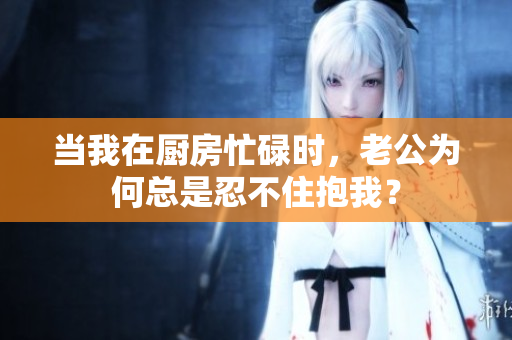 当我在厨房忙碌时，老公为何总是忍不住抱我？