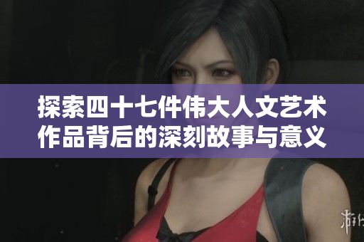 探索四十七件伟大人文艺术作品背后的深刻故事与意义