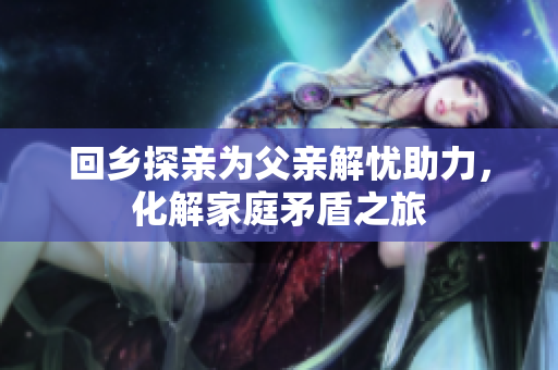 回乡探亲为父亲解忧助力，化解家庭矛盾之旅