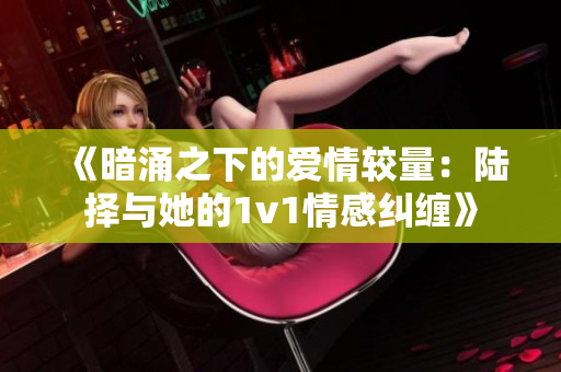 《暗涌之下的爱情较量：陆择与她的1v1情感纠缠》