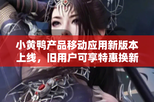 小黄鸭产品移动应用新版本上线，旧用户可享特惠换新体验