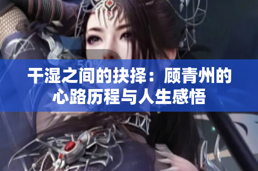 干湿之间的抉择：顾青州的心路历程与人生感悟